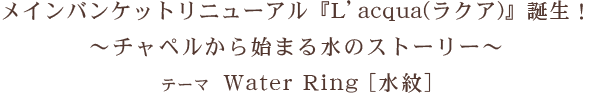 メインバンケットリニューアル『L'acqua(ラクア)』誕生！〜チャペルから始まる水のストーリー〜テーマ  Water Ring [水紋]